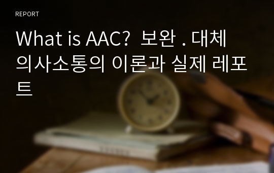 What is AAC?  보완 . 대체 의사소통의 이론과 실제 레포트