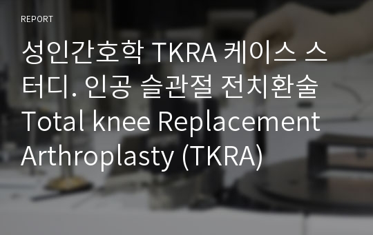 성인간호학 TKRA 케이스 스터디. 인공 슬관절 전치환술 Total knee Replacement Arthroplasty (TKRA)