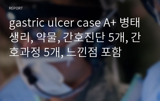 gastric ulcer case A+ 병태생리, 약물, 간호진단 5개, 간호과정 5개, 느낀점 포함
