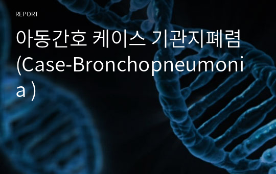 아동간호 케이스 기관지폐렴 (Case-Bronchopneumonia )