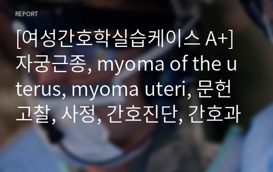 [여성간호학실습케이스 A+] 자궁근종, myoma of the uterus, myoma uteri, 문헌고찰, 사정, 간호진단, 간호과정