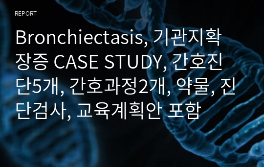 Bronchiectasis, 기관지확장증 CASE STUDY, 간호진단5개, 간호과정2개, 약물, 진단검사, 교육계획안 포함