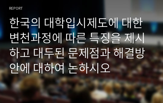 한국의 대학입시제도에 대한 변천과정에 따른 특징을 제시하고 대두된 문제점과 해결방안에 대하여 논하시오