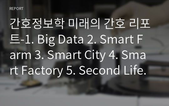 간호정보학 미래의 간호 리포트-1. Big Data 2. Smart Farm 3. Smart City 4. Smart Factory 5. Second Life 6. Game-Based Learning 7. Wearable Computer 8. U-Health 9. 참고문헌