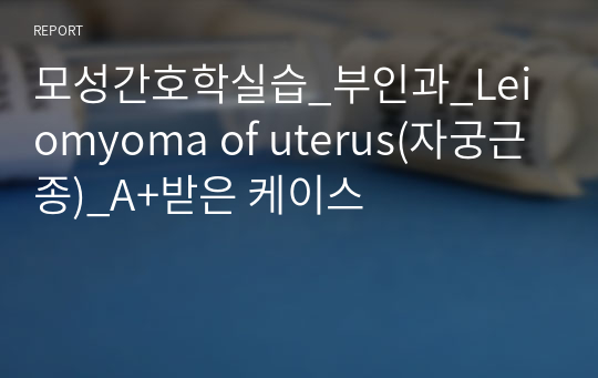 모성간호학실습_부인과_Leiomyoma of uterus(자궁근종)_A+받은 케이스