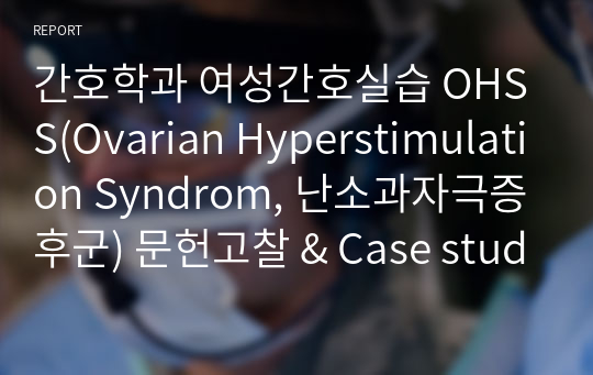간호학과 여성간호실습 OHSS(Ovarian Hyperstimulation Syndrom, 난소과자극증후군) 문헌고찰 &amp; Case study 진단 5개 과정7개이상