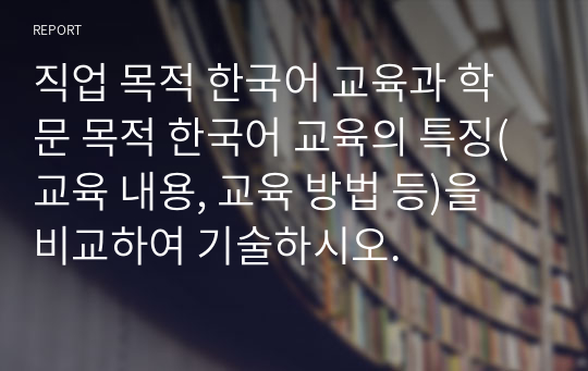 직업 목적 한국어 교육과 학문 목적 한국어 교육의 특징(교육 내용, 교육 방법 등)을 비교하여 기술하시오.