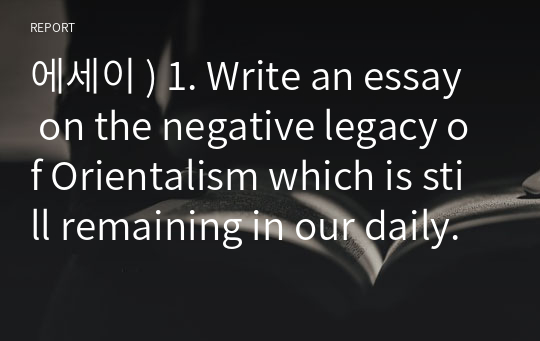 에세이 ) 1. Write an essay on the negative legacy of Orientalism which is still remaining in our daily lives. 2. Write an essay on the significance of abolition of engl