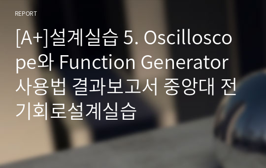 [A+]설계실습 5. Oscilloscope와 Function Generator 사용법 결과보고서 중앙대 전기회로설계실습