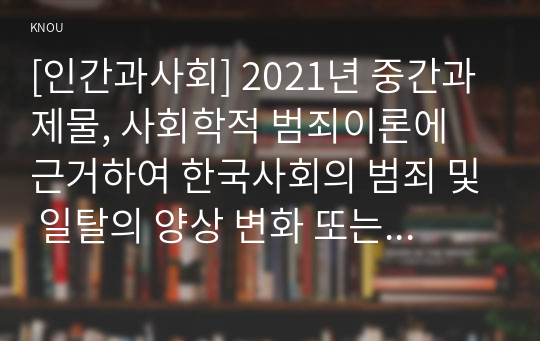 [인간과사회] 2021년 중간과제물, 사회학적 범죄이론에 근거하여 한국사회의 범죄 및 일탈의 양상 변화 또는 범죄와 일탈에 대한 한국 사회의 태도를 비판적으로 설명하고, 범죄 및 일탈 문제를 해결하기 위하여 사회가 노력해야 할 것들에 관해 설명하시오
