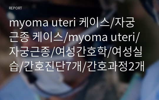 myoma uteri 케이스/자궁근종 케이스/myoma uteri/자궁근종/여성간호학/여성실습/간호진단7개/간호과정2개