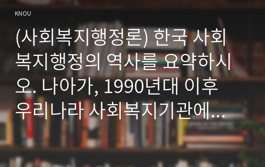 (사회복지행정론) 한국 사회복지행정의 역사를 요약하시오. 나아가, 1990년대 이후 우리나라 사회복지기관에서 사회복지행정