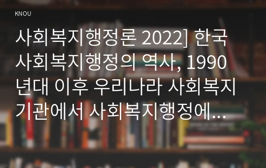 사회복지행정론 2022] 한국 사회복지행정의 역사, 1990년대 이후 우리나라 사회복지기관에서 사회복지행정에 대한 수요가 촉발된 요인, 최근 사회복지행정 분야의 발전 현황을 알 수 있는 사례