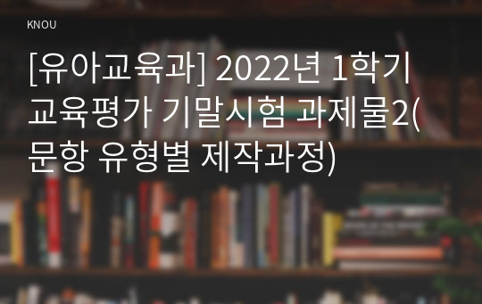 [유아교육과] 2022년 1학기 교육평가 기말시험 과제물2(문항 유형별 제작과정)