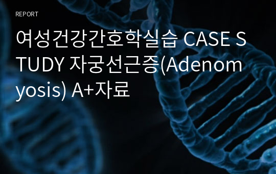 여성건강간호학실습 CASE STUDY 자궁선근증(Adenomyosis) A+자료