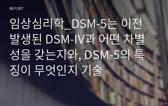 임상심리학_DSM-5는 이전 발생된 DSM-IV과 어떤 차별성을 갖는지와, DSM-5의 특징이 무엇인지 기술