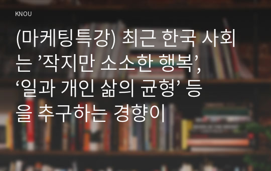 (마케팅특강) 최근 한국 사회는 ’작지만 소소한 행복’, ‘일과 개인 삶의 균형’ 등을 추구하는 경향이