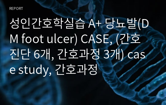 성인간호학실습 A+ 당뇨발(DM foot ulcer) CASE, (간호진단 6개, 간호과정 3개) case study, 간호과정