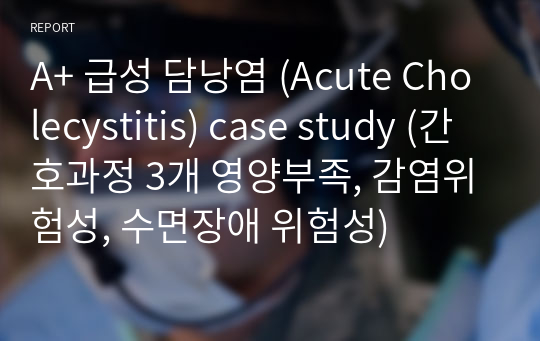 A+ 급성 담낭염 (Acute Cholecystitis) case study (간호과정 3개 영양부족, 감염위험성, 수면장애 위험성)