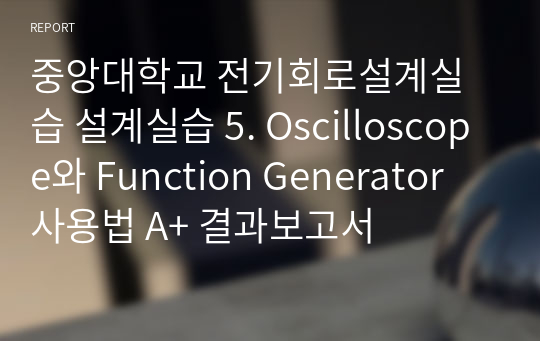 중앙대학교 전기회로설계실습 설계실습 5. Oscilloscope와 Function Generator 사용법 A+ 결과보고서