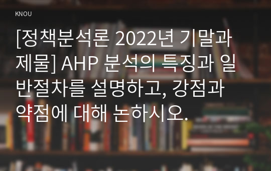 [정책분석론 2022년 기말과제물] AHP 분석의 특징과 일반절차를 설명하고, 강점과 약점에 대해 논하시오.
