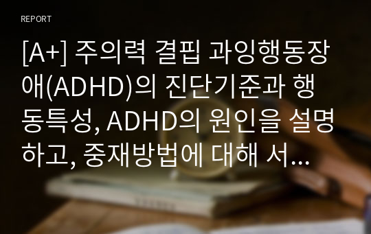 [A+] 주의력 결핍 과잉행동장애(ADHD)의 진단기준과 행동특성, ADHD의 원인을 설명하고, 중재방법에 대해 서술하시오.