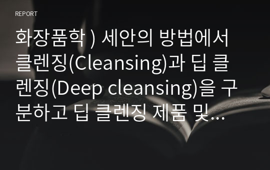 화장품학 ) 세안의 방법에서 클렌징(Cleansing)과 딥 클렌징(Deep cleansing)을 구분하고 딥 클렌징 제품 및 적절하고 효과적인 관리법에 대하여 설명해 보시오.