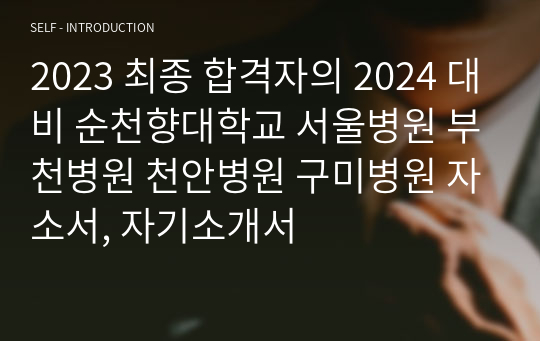 [인증O]2023 최종 합격자의 2024 대비 순천향대학교 서울병원 부천병원 천안병원 구미병원 자소서, 자기소개서