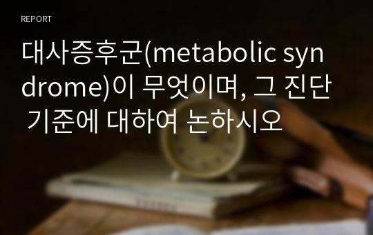 대사증후군(metabolic syndrome)이 무엇이며, 그 진단 기준에 대하여 논하시오