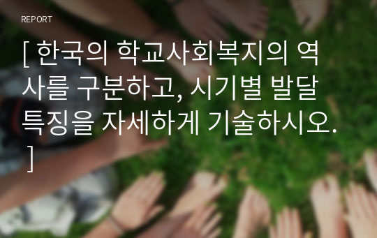 [ 한국의 학교사회복지의 역사를 구분하고, 시기별 발달 특징을 자세하게 기술하시오. ]