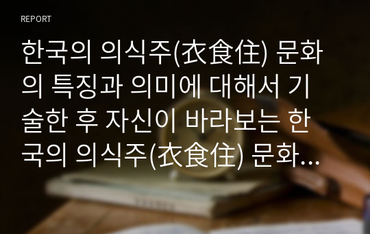 한국의 의식주(衣食住) 문화의 특징과 의미에 대해서 기술한 후 자신이 바라보는 한국의 의식주(衣食住) 문화에 대해서 서술하시오