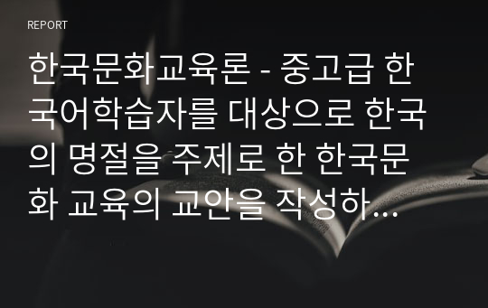 한국문화교육론 - 중고급 한국어학습자를 대상으로 한국의 명절을 주제로 한 한국문화 교육의 교안을 작성하십시오