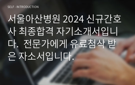[2025대비] 서울아산병원 2024 신규간호사 최종합격 자기소개서입니다.  전문가에게 유료첨삭 받은 자소서입니다.