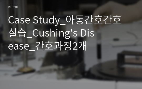 Case Study_아동간호간호 실습_Cushing&#039;s Disease_간호과정2개