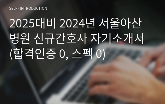 2025대비 2024년 서울아산병원 신규간호사 자기소개서 (합격인증 0, 스펙 0)