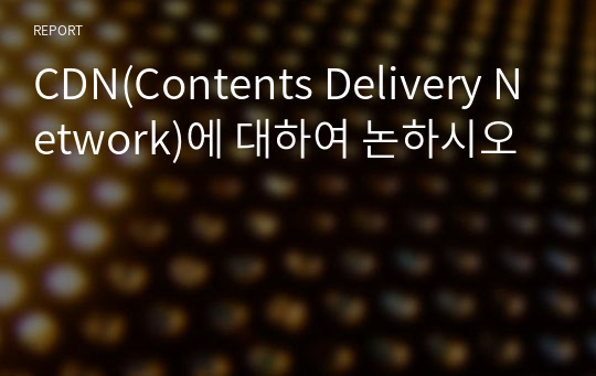 CDN(Contents Delivery Network)에 대하여 논하시오