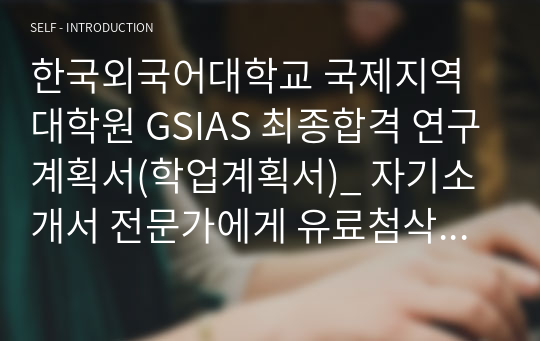 한국외국어대학교 국제지역대학원 GSIAS 최종합격 연구계획서(학업계획서)_ 자기소개서 전문가에게 유료첨삭 받은 자료입니다.