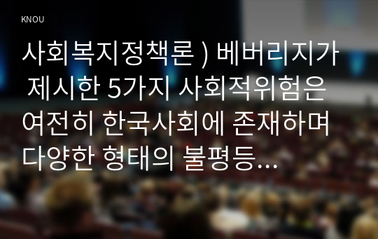 사회복지정책론 ) 베버리지가 제시한 5가지 사회적위험은 여전히 한국사회에 존재하며 다양한 형태의 불평등을 초래하고 있습니다. 이와 관련 다음을 작성