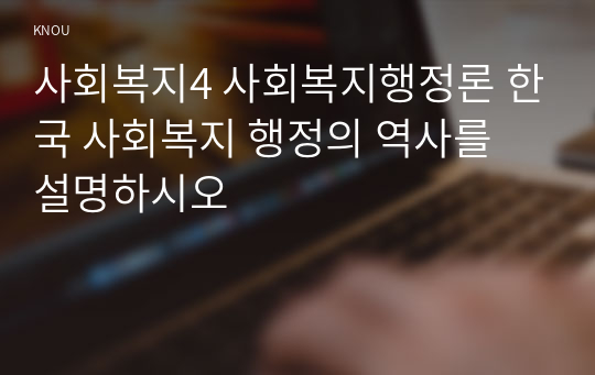 사회복지4 사회복지행정론 한국 사회복지 행정의 역사를 설명하시오